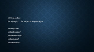 VI. Respondan:
Por ejemplo: En las jarras se pone agua.
en las jarras?
en los floreros?
en los ceniceros?
en las jaulas?
en los tinteros?
 