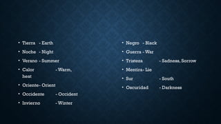 • Tierra - Earth
• Noche - Night
• Verano - Summer
• Calor - Warm,
heat
• Oriente- Orient
• Occidente - Occident
• Invierno - Winter
• Negro - Black
• Guerra - War
• Tristeza - Sadness, Sorrow
• Mentira- Lie
• Sur - South
• Oscuridad - Darkness
 