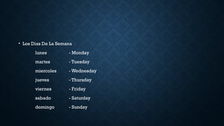 • Los Dias De La Semana
lunes - Monday
martes - Tuesday
miercoles - Wednesday
jueves - Thursday
viernes - Friday
sabado - Saturday
domingo - Sunday
 