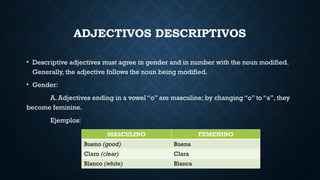 ADJECTIVOS DESCRIPTIVOS
• Descriptive adjectives must agree in gender and in number with the noun modified.
Generally, the adjective follows the noun being modified.
• Gender:
A. Adjectives ending in a vowel “o” are masculine; by changing “o” to “a”, they
become feminine.
Ejemplos:
MASCULINO FEMENINO
Bueno (good) Buena
Claro (clear) Clara
Blanco (white) Blanca
 