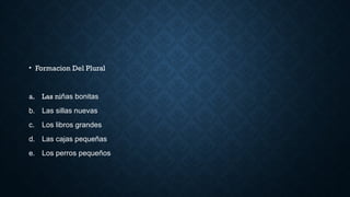 • Formacion Del Plural
a. Las niñas bonitas
b. Las sillas nuevas
c. Los libros grandes
d. Las cajas pequeñas
e. Los perros pequeños
 