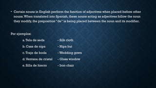 • Certain nouns in English perform the function of adjectives when placed before other
nouns.When translated into Spanish, these nouns acting as adjectives follow the noun
they modify, the preposition “de” is being placed between the noun and its modifier.
Por ejemplos:
a.Tela de seda - Silk cloth
b. Casa de nipa - Nipa hut
c.Traje de boda - Wedding gown
d.Ventana de cristal - Glass window
e. Silla de hierro - Iron chair
 