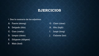 EJERCICIOS
• Den lo contrario de los adjetivos:
A. Fuerte (strong)
B. Delgado (thin)
C. Caro (costly)
D. Limpio (clean)
E. Diligente (diligent)
F. Malo (bad)
G. Claro (clear)
H. Alto (high)
I. Largo (long)
J. Caliente (hot)
 