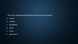 • Den cinco adjetivos describiendo cada uno de los nombres:
a. Coche
b. Ciudad
c. Estudiante
d. Calle
e. Cielo
f. Lecciones
 