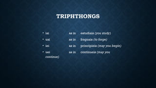 TRIPHTHONGS
• iai as in estudiais (you study)
• uai as in fraguais (to forge)
• iei as in principieis (may you begin)
• uei as in continueis (may you
continue)
 
