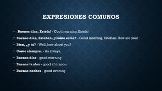 EXPRESIONES COMUNOS
• ¡Buenos días, Estela! - Good morning, Estela!
• Buenos días, Esteban. ¿Cómo estás? - Good morning, Esteban. How are you?
• Bien, ¿y tú? - Well, how about you?
• Como siempre. - As always.
• Buenos días - good morning
• Buenas tardes - good afternoon
• Buenas noches - good evening
 