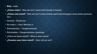 • Hola - hello
• ¿Cómo estás? - How are you? (used with friends or family)
• ¿Cómo está usted? - How are you? (more formal; used with strangers, more senior persons,
etc.)
• Gracias – Thank you
• De nada o – Don’t Mention it
• Enhorabuena - Congratulations!
• Felicidades – Congratulations. greetings
• ¿Cómo se llama usted? – What is your name?
• ¿Cuantos anos tiene usted? – How old are you?
 