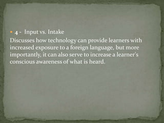  4 - Input vs. Intake 
Discusses how technology can provide learners with 
increased exposure to a foreign language, but more 
importantly, it can also serve to increase a learner's 
conscious awareness of what is heard. 
 