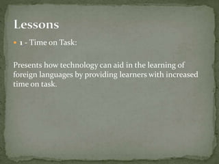  1 - Time on Task: 
Presents how technology can aid in the learning of 
foreign languages by providing learners with increased 
time on task. 
 