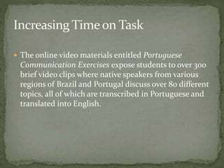 The online video materials entitled Portuguese 
Communication Exercises expose students to over 300 
brief video clips where native speakers from various 
regions of Brazil and Portugal discuss over 80 different 
topics, all of which are transcribed in Portuguese and 
translated into English. 
 