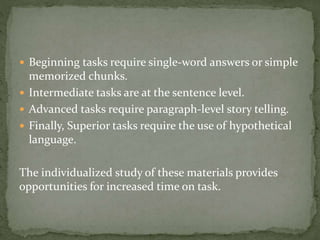  Beginning tasks require single-word answers or simple 
memorized chunks. 
 Intermediate tasks are at the sentence level. 
 Advanced tasks require paragraph-level story telling. 
 Finally, Superior tasks require the use of hypothetical 
language. 
The individualized study of these materials provides 
opportunities for increased time on task. 
 