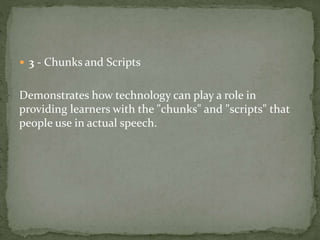  3 - Chunks and Scripts 
Demonstrates how technology can play a role in 
providing learners with the "chunks" and "scripts" that 
people use in actual speech. 
 