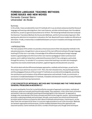 FOREIGN LANGUAGE TEACHING METHODS:
SOME ISSUES AND NEW MOVES
Fernando Cerezal Sierra
Universidad de Alcalá
Summary
In thisartide,Ihave consideredthe mainFLTmethodsstill inuse atschoolsandpresentedthe theoryof
language andleamingunderiying them,theirmainfeatures,activitiesandtechniques,theirfoundation
and decline,aswell asageneral assessmentof ai!of them.The followingmethodshave beenanalysed:
the Grammar-TranslationMethod,the StructuralistMethods,andthe Communicative Approach.After
payingsome attentiontoinnovationsineducation,the Task-BasedandProcessmodelsare offeredasan
alternative.Finally,arelationshipisestablishedbetweencurriculuminnovationandchange andteacher
development.
11NTRODUCTION
The main purpose of thisartide isto provide acritical assessmentof the role playedbymethodsinthe
educational process,thoughthere isalsoanaccountof the maindifferentmethodsof foreignlanguage
teaching(FLT) that are in use today.A knowledgeof the differentmethodsgivesforeignlanguage
teachersa goodbackgroundreference totheirownstandonpedagogical mattersandclassroom
practice,and inadditionhelpsthemunderstandthe processthatFLThas undergone,particularly
throughthiscentury.To considerFLT as a processmeansthat teachingisnotstatic butchangingto
respondtonewneedsanddemandsasteachers,appliedlinguistsandeducationistscanprove.
Thisarticle dealswiththe differencesbetweenapproaches,methodsandtechniques,aswell asthe
three majorissueswhichare recurren!inFLT. Then,the maincharacteristics,the psychological bases
and the pedagogical featuresof the principal FLTmethodsare consideredchronologically,presenting
the contributionsandiimitations of the differentapproachesandmethods.Finally,asaconclusión,a
connectionisestablishedbetweenFLTmethods,innovationandclassroomresearch,asaway of teacher
developmentandof leamingimprovement.
2 THE CONCEPTS OF APPROACH, METHOD AND TECHNIQUE AND THE THREE MAJOR
GENERAL PROBLEMS IN MODERN FLT
Its seemsworthwhile,firstof all,toclarifybrieflythe conceptsof approachorprincipies,methodand
technique,whichare mutuallyandhierarchicallyrelated.Theyrepresent,infact,three levéisof analysis
and teacher'sdecisionmakingforteachingandleamingEnglishinthe classroom.Anapproachor
strategyisthe mostabstract of all three conceptsandreferstothe linguistic,psycho- andsociolinguistic
principiesunderiyingmethodsandtechniques.Actually,everyteacherhassome kindof theoretical
principieswhichfunctionasaframe for theirideasof methodsandtechniques.A techniqueis,onthe
otherhand,the narrowestof all three;itisjustone single procedure touse inthe classroom.Methods
are betweenapproachesandtechniques,justthe mediatorbetweentheory(the approach) and
classroompractico.Some methodscanshare a numberof techniquesand,thoughsome techniques
 