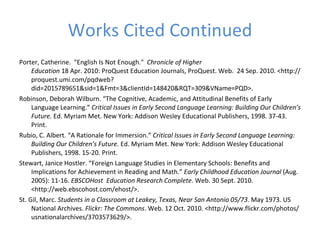 Works Cited Continued Porter, Catherine.  "English Is Not Enough."   Chronicle of Higher Education  18 Apr. 2010: ProQuest Education Journals, ProQuest. Web.  24 Sep. 2010. <http://proquest.umi.com/pqdweb?did=2015789651&sid=1&Fmt=3&clientId=148420&RQT=309&VName=PQD>. Robinson, Deborah Wilburn. “The Cognitive, Academic, and Attitudinal Benefits of Early Language Learning.”  Critical Issues in Early Second Language Learning: Building Our Children’s Future.  Ed. Myriam Met. New York: Addison Wesley Educational Publishers, 1998. 37-43. Print. Rubio, C. Albert. “A Rationale for Immersion.”  Critical Issues in Early Second Language Learning: Building Our Children’s Future.  Ed. Myriam Met. New York: Addison Wesley Educational Publishers, 1998. 15-20. Print.  Stewart, Janice Hostler. “Foreign Language Studies in Elementary Schools: Benefits and Implications for Achievement in Reading and Math.”  Early Childhood Education Journal  (Aug. 2005): 11-16.  EBSCOHost  Education Research Complete . Web. 30 Sept. 2010. <http://web.ebscohost.com/ehost/>. St. Gil, Marc.  Students in a Classroom at Leakey, Texas, Near San Antonio 05/73 . May 1973. US National Archives.  Flickr: The Commons . Web. 12 Oct. 2010. <http://www.flickr.com/photos/usnationalarchives/3703573629/>. 