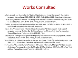Works Consulted Asher, James J. and Ramiro Garcia. “Optimal Age to Learn a Foreign Language.”  The Modern Language Journal  (May 1969): 334-341.  JSTOR . Web. 18 Oct. 2010 <http://www.jstor.org>. Cloud, Nancy and Fred Genesee. “Multilingualism is Basic.”  Educational Leadership  (Mar. 1998): 62-65.  EBSCOHost.  Web. 8 Oct. 2010. <http://search.ebscohost.com>. Curtain, Helena.  Foreign Language Learning: An Early Start . ERIC Digests. Web. 30 Sept. 2010. < http://www.ericdigests.org/pre-9218/start.htm>. Lyster, Roy. “Focus on Form in Content Based Instruction.”  Critical Issues in Early Second Language Learning: Building Our Children’s Future.  Ed. Myriam Met. New York: Addison Wesley Educational Publishers, 1998. 105-109. Print.  Met, Myriam. “Foreign Language on Starting Early.”  Educational Leadership  (Sept 1991): 88-89.  EBSCOHost.  Web. 14 Oct. 2010. <http://search.ebscohost.com>. Oxford, Rebecca.  Language Learning Strategies: An Update.  Center for Applied Linguistics, 1994. Web. 19 Oct. 2010. <http://www.cal.org/resources/digest/oxford01.html>. Torres, Irma. “Report on Current Practice: K-8 Program in Ferndale, Michigan.”  Critical Issues in Early Second Language Learning: Building Our Children’s Future.  Ed. Myriam Met. New York: Addison Wesley Educational Publishers, 1998. 60-61. Print.  