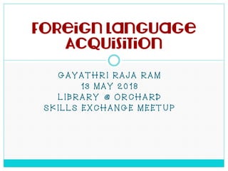 GAYATHRI RAJA RAM
13 MAY 2018
LIBRARY @ ORCHARD
SKILLS EXCHANGE MEETUP
Foreign Language
Acquisition
 