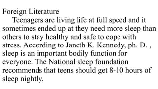 Foreign Literature
Teenagers are living life at full speed and it
sometimes ended up at they need more sleep than
others to stay healthy and safe to cope with
stress. According to Janeth K. Kennedy, ph. D. ,
sleep is an important bodily function for
everyone. The National sleep foundation
recommends that teens should get 8-10 hours of
sleep nightly.
 