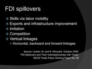 FDI spillovers
 Skills via labor mobility
 Exports and infrastructure improvement
 Imitation
 Competition
 Vertical linkages
 Horizontal, backward and forward linkages
Source: Lesher, M. and S. Miroudot. October 2008.
“FDI Spillovers and Their Interrelationships with Trade”
OECD Trade Policy Working Paper No. 80
 