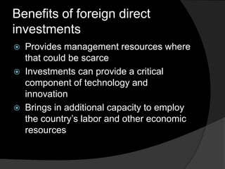 Benefits of foreign direct
investments
 Provides management resources where
that could be scarce
 Investments can provide a critical
component of technology and
innovation
 Brings in additional capacity to employ
the country’s labor and other economic
resources
 