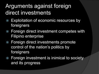 Arguments against foreign
direct investments
 Exploitation of economic resources by
foreigners
 Foreign direct investment competes with
Filipino enterprise
 Foreign direct investments promote
control of the nation’s politics by
foreigners
 Foreign investment is inimical to society
and its progress
 