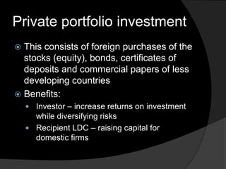 Private portfolio investment
 This consists of foreign purchases of the
stocks (equity), bonds, certificates of
deposits and commercial papers of less
developing countries
 Benefits:
 Investor – increase returns on investment
while diversifying risks
 Recipient LDC – raising capital for
domestic firms
 