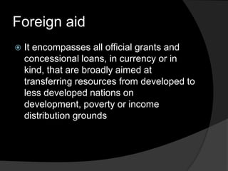 Foreign aid
 It encompasses all official grants and
concessional loans, in currency or in
kind, that are broadly aimed at
transferring resources from developed to
less developed nations on
development, poverty or income
distribution grounds
 
