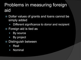Problems in measuring foreign
aid
 Dollar values of grants and loans cannot be
simply added
 Different significance to donor and recipient
 Foreign aid is tied as
 By source
 By project
 Distinguish between
 Real
 Nominal
 
