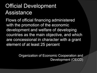 Official Development
Assistance
Flows of official financing administered
with the promotion of the economic
development and welfare of developing
countries as the main objective, and which
are concessional in character with a grant
element of at least 25 percent
Organization of Economic Cooperation and
Development (OECD)
 