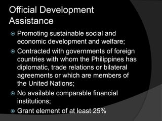 Official Development
Assistance
 Promoting sustainable social and
economic development and welfare;
 Contracted with governments of foreign
countries with whom the Philippines has
diplomatic, trade relations or bilateral
agreements or which are members of
the United Nations;
 No available comparable financial
institutions;
 Grant element of at least 25%
 