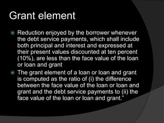 Grant element
 Reduction enjoyed by the borrower whenever
the debt service payments, which shall include
both principal and interest and expressed at
their present values discounted at ten percent
(10%), are less than the face value of the loan
or loan and grant
 The grant element of a loan or loan and grant
is computed as the ratio of (i) the difference
between the face value of the loan or loan and
grant and the debt service payments to (ii) the
face value of the loan or loan and grant.”
 