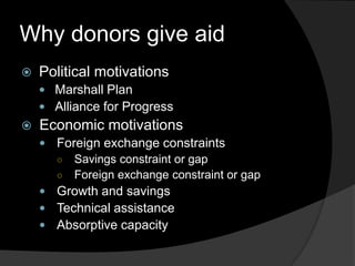 Why donors give aid
 Political motivations
 Marshall Plan
 Alliance for Progress
 Economic motivations
 Foreign exchange constraints
○ Savings constraint or gap
○ Foreign exchange constraint or gap
 Growth and savings
 Technical assistance
 Absorptive capacity
 