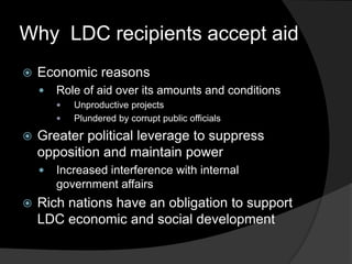 Why LDC recipients accept aid
 Economic reasons
 Role of aid over its amounts and conditions
 Unproductive projects
 Plundered by corrupt public officials
 Greater political leverage to suppress
opposition and maintain power
 Increased interference with internal
government affairs
 Rich nations have an obligation to support
LDC economic and social development
 