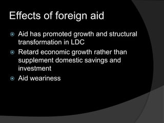 Effects of foreign aid
 Aid has promoted growth and structural
transformation in LDC
 Retard economic growth rather than
supplement domestic savings and
investment
 Aid weariness
 