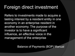 Foreign direct investment
Refers to investments made to acquire a
lasting interest by a resident entity in one
economy in an enterprise resident in
another economy. The purpose of the
investor is to have a significant
influence, an effective voice in the
management of the enterprise
Balance of Payments (BOP) Manual
 