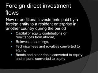 Foreign direct investment
flows
New or additional investments paid by a
foreign entity to a resident enterprise in
another country during the period
 Capital or equity contributions or
remittances from abroad,
 Reinvested earnings,
 Technical fees and royalties converted to
equity,
 Bonds and other debts converted to equity
and imports converted to equity
 