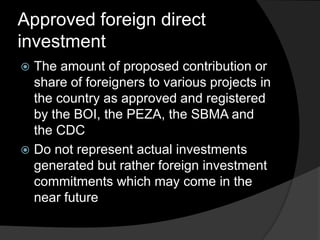 Approved foreign direct
investment
 The amount of proposed contribution or
share of foreigners to various projects in
the country as approved and registered
by the BOI, the PEZA, the SBMA and
the CDC
 Do not represent actual investments
generated but rather foreign investment
commitments which may come in the
near future
 