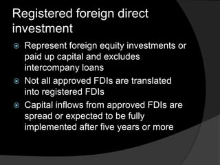 Registered foreign direct
investment
 Represent foreign equity investments or
paid up capital and excludes
intercompany loans
 Not all approved FDIs are translated
into registered FDIs
 Capital inflows from approved FDIs are
spread or expected to be fully
implemented after five years or more
 
