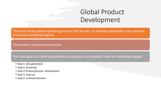 Global Product
Development
The heart of the global marketing process that focuses on building adaptability into products
to achieve worldwide appeal.
The product development process
The main goal is to build adaptability into products and product lines for worldwide appeal.
• Step 1: Idea generation
• Step 2: Screening
• Step 3: Product/process development
• Step 4: Scale up
• Step 5: Commercialization
 