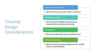 Channel
Design
Considerations
• What do they need, why, when, and how?
Customer characteristics
• The structural linkages and functional
characteristics of existing channels.
Distribution culture
• What channels does the competition use?
Competition
• Determined by company objectives for market
share and profitability.
Company objectives
 