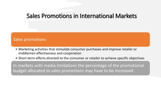 Sales Promotions in International Markets
Sales promotions
• Marketing activities that stimulate consumer purchases and improve retailer or
middlemen effectiveness and cooperation
• Short-term efforts directed to the consumer or retailer to achieve specific objectives
In markets with media limitations the percentage of the promotional
budget allocated to sales promotions may have to be increased
 