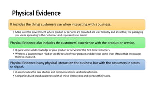 Physical Evidence
It includes the things customers see when interacting with a business.
• Make sure the environment where product or services are provided are user-friendly and attractive; the packaging
you use is appealing to the customers and represent your brand.
Physical Evidence also includes the customers' experience with the product or service.
• It gives some solid knowledge of your product or service for the first-time costumers.
• Wherein, a customer can read or see the result of your product and develops some level of trust that encourages
them to choose it.
Physical Evidence is any physical interaction the business has with the costumers in stores
or digital;
• it also includes the case studies and testimonies from satisfied customers.
• Companies build brand awareness with all these interactions and increase their sales.
 