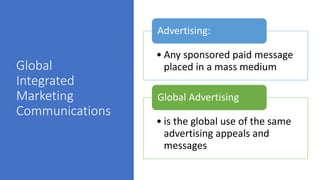 Global
Integrated
Marketing
Communications
• Any sponsored paid message
placed in a mass medium
Advertising:
• is the global use of the same
advertising appeals and
messages
Global Advertising
 