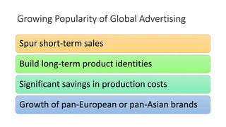 Growing Popularity of Global Advertising
Spur short-term sales
Build long-term product identities
Significant savings in production costs
Growth of pan-European or pan-Asian brands
 