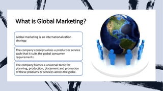 What is Global Marketing?
Global marketing is an internationalization
strategy.
The company conceptualizes a product or service
such that it suits the global consumer
requirements.
The company frames a universal tactic for
planning, production, placement and promotion
of these products or services across the globe.
 