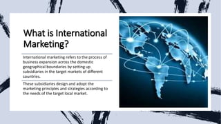 What is International
Marketing?
International marketing refers to the process of
business expansion across the domestic
geographical boundaries by setting up
subsidiaries in the target markets of different
countries.
These subsidiaries design and adopt the
marketing principles and strategies according to
the needs of the target local market.
 