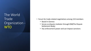 The World
Trade
Organization -
WTO
• Forum for trade-related negotiations among 153 members
• Based in Geneva
• Serves as dispute mediator through DSB(The Dispute
Settlement Body)
• Has enforcement power and can impose sanctions
 