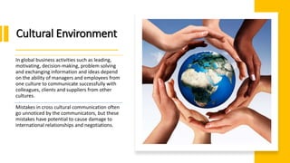 Cultural Environment
In global business activities such as leading,
motivating, decision-making, problem solving
and exchanging information and ideas depend
on the ability of managers and employees from
one culture to communicate successfully with
colleagues, clients and suppliers from other
cultures.
Mistakes in cross cultural communication often
go unnoticed by the communicators, but these
mistakes have potential to cause damage to
international relationships and negotiations.
 
