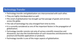 Technology Transfer
• Technology transfer and globalization are interconnected with each other.
• They are highly interdependent as well.
• The onset of globalization has brought up free passage of goods and services
across the globe.
• The role of technology has also changed from time to time.
• It is currently considered as one of the important factors in the propagation of
globalization.
• Technology transfer consists not only of various scientific researches and
discoveries, but also the transformation of such researches and discoveries into
practical and feasible applications or products.
• Technology transfer is one of the major aspects of globalization.
 