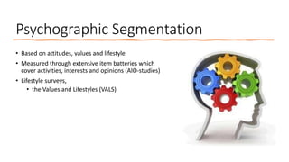 Psychographic Segmentation
• Based on attitudes, values and lifestyle
• Measured through extensive item batteries which
cover activities, interests and opinions (AIO-studies)
• Lifestyle surveys,
• the Values and Lifestyles (VALS)
 