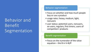 Behavior and
Benefit
Segmentation
• Focus on whether and how much people
buy or use a product
• usage rates: heavy, medium, light,
nonusers
• user status: potential users, nonusers,
ex-users, regulars, first timers, users of
competitors’ products
Behavior segmentation
• Focus on the numerator of the value
equation – the B in V=B/P
Benefit segmentation
 